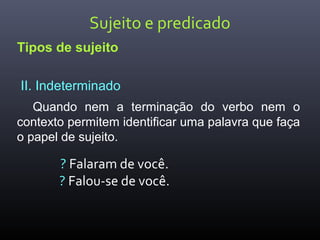Sujeito e predicado
Tipos de sujeito
II. Indeterminado
Quando nem a terminação do verbo nem o
contexto permitem identificar uma palavra que faça
o papel de sujeito.
? Falaram de você.
? Falou-se de você.
 