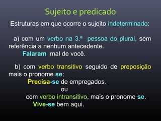 Sujeito e predicado
Estruturas em que ocorre o sujeito indeterminado:
a) com um verbo na 3.ª pessoa do plural, sem
referência a nenhum antecedente.
Falaram mal de você.
b) com verbo transitivo seguido de preposição
mais o pronome se;
Precisa-se de empregados.
ou
com verbo intransitivo, mais o pronome se.
Vive-se bem aqui.
 