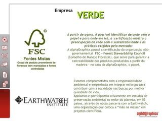 A partir de agora, é possível identificar de onde veio o papel e para onde ele irá; a  certificação mostra a preocupação da rede com a sustentabilidade e as práticas exigidas pelo mercado: A AlphaGraphics possui a certificação da organização não-governamental  FSC - Forest Stewartdship Council  (Conselho de Manejo Florestal), que serve para garantir a rastreabilidade dos produtos produzidos a partir da madeira – no caso da AlphaGraphics, o papel.  Estamos comprometidos com a responsabilidade ambiental e empenhada em integrar esforços para contribuir com a sociedade nas buscas por melhor qualidade de vida. Apoiamos e participamos ativamente em estudos de preservação ambiental ao redor do planeta, em 55 países, através de nossa parceria com a Earthwatch,  uma organização que coloca a “mão na massa” em projetos científicos.  VERDE Empresa 