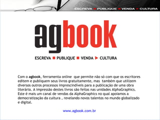 Com o  agbook , ferramenta online  que permite não só com que os escritores editem e publiquem seus livros gratuitamente, mas  também que utilizem diversos outros processos imprescindíveis para a publicação de uma obra literária. A impressão destes livros são feitas nas unidades AlphaGraphics.  Este é mais um canal de vendas da AlphaGraphics no qual apoiamos a democratização da cultura , revelando novos talentos no mundo globalizado e digital. www.agbook.com.br   