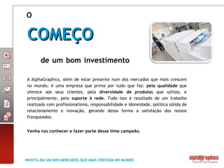 A AlphaGraphics, além de estar presente num dos mercados que mais crescem no mundo, é uma empresa que prima por tudo que faz:  pela qualidade  que oferece aos seus clientes, pela  diversidade de produtos  que utiliza, e principalmente, pelo  suporte à rede . Tudo isso é resultado de um trabalho realizado com profissionalismo, responsabilidade e idoneidade, política sólida de relacionamento e inovação, gerando dessa forma a satisfação dos nossos franqueados.  Venha nos conhecer e fazer parte desse time campeão.   O COMEÇO de um bom investimento  INVISTA EM UM DOS MERCADOS QUE MAIS CRESCEM NO MUNDO 