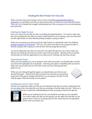 Finding the Best Printer for Your Job
When you know that you are going to have to have something printed professionally in
Greenwich, you should be sure that you take the time that you need to be wise about the process.
There are a lot of people that struggle understanding how they are going to be wise about getting
print jobs done.


Finding the Right Format
First, you want to be sure that you have everything developed properly. You want to make sure
that you are taking the time that you need to understand how you are going to get your document
into the right format to ensure that the printing company is going to take it.

When you are putting your print job into the right format you should talk with a few different
printing companies in Greenwich. This way, you can be sure that you are going to be able to
find the company that is going to work the best with the design that you have.

As you are taking the time that you need to be wise about this process, you want to make sure
that you are taking the time that you need to meet with your printer. Meeting with your printer
will provide you with the opportunity to see what you are working with and what you get.

Choosing the Paper
When you are learning how you are going to work with your printer, you should make sure that
you choose the right paper for your project. Choosing your paper is something that you need to
make sure you do early and you will want to take your time choosing the best
paper for you.

While you are looking through the papers you should make sure that you can
also feel the paper. Take the time that you need to be sure that you are going to
touch each of the pieces of paper and feel how you are going to be able to work
with the paper within the bounds of your project.


Finding the Correct Color of Ink
Second, you should also make sure that you are taking the time that you need to understand how
you are going to be wise about the way that you are going to find the right color ink. There are a
lot of people that have a hard time understanding how they are going to choose the right ink.

                While you are looking for the ink, you should be sure that you see it printed.
                You want to make sure that you are going to see the right color and that you are
                going to know what you are going to get for the money that you are paying the
                printer when you choose one.
 