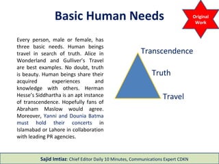 3 Basic Human Needs
Travel
Truth
Transcendence
Every person, male or female, has three basic
needs. Human beings travel in search of truth.
Alice in Wonderland and Gulliver’s Travel are
best examples. No doubt, truth is beauty.
Human beings share their acquired
experiences and knowledge with others.
Herman Hesse’s Siddhartha is an apt instance
of transcendence. Hopefully fans of Abraham
Maslow would agree. Moreover, Yanni and
Dounia Batma must hold their concerts in
Islamabad or Lahore in collaboration with
leading PR agencies.
Sajid Imtiaz: Chief Editor Daily 10 Minutes
 