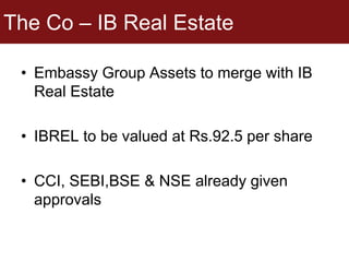 The Co – IB Real Estate
• Embassy Group Assets to merge with IB
Real Estate
• IBREL to be valued at Rs.92.5 per share
• CCI, SEBI,BSE & NSE already given
approvals
 