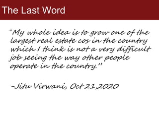 The Last Word
“My whole idea is to grow one of the
largest real estate cos in the country
which I think is not a very difficult
job seeing the way other people
operate in the country.”
-Jitu Virwani, Oct 21,2020
 