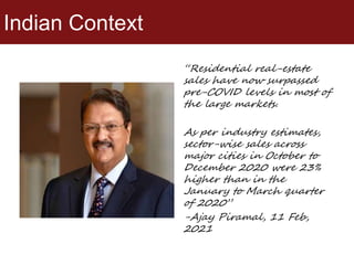 Indian Context
“Residential real-estate
sales have now surpassed
pre-COVID levels in most of
the large markets.
As per industry estimates,
sector-wise sales across
major cities in October to
December 2020 were 23%
higher than in the
January to March quarter
of 2020”
-Ajay Piramal, 11 Feb,
2021
 