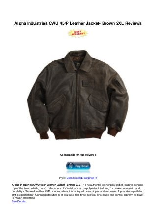 Alpha Industries CWU 45/P Leather Jacket- Brown 2XL Reviews
Click Image for Full Reviews
Price: Click to check low price !!!
Alpha Industries CWU 45/P Leather Jacket- Brown 2XL – • The authentic leather pilot jacket features genuine
top of the line cowhide, comfortable wool cuffs/waistband and a polyester interlining for maximum warmth and
durability • This real leather 45/P includes a beautiful antiqued brass zipper and embossed Alpha Velcro path for
stylistic perfection • Our rugged leather pilot coat also has three pockets for storage and comes in brown or black
to match all clothing
See Details
 