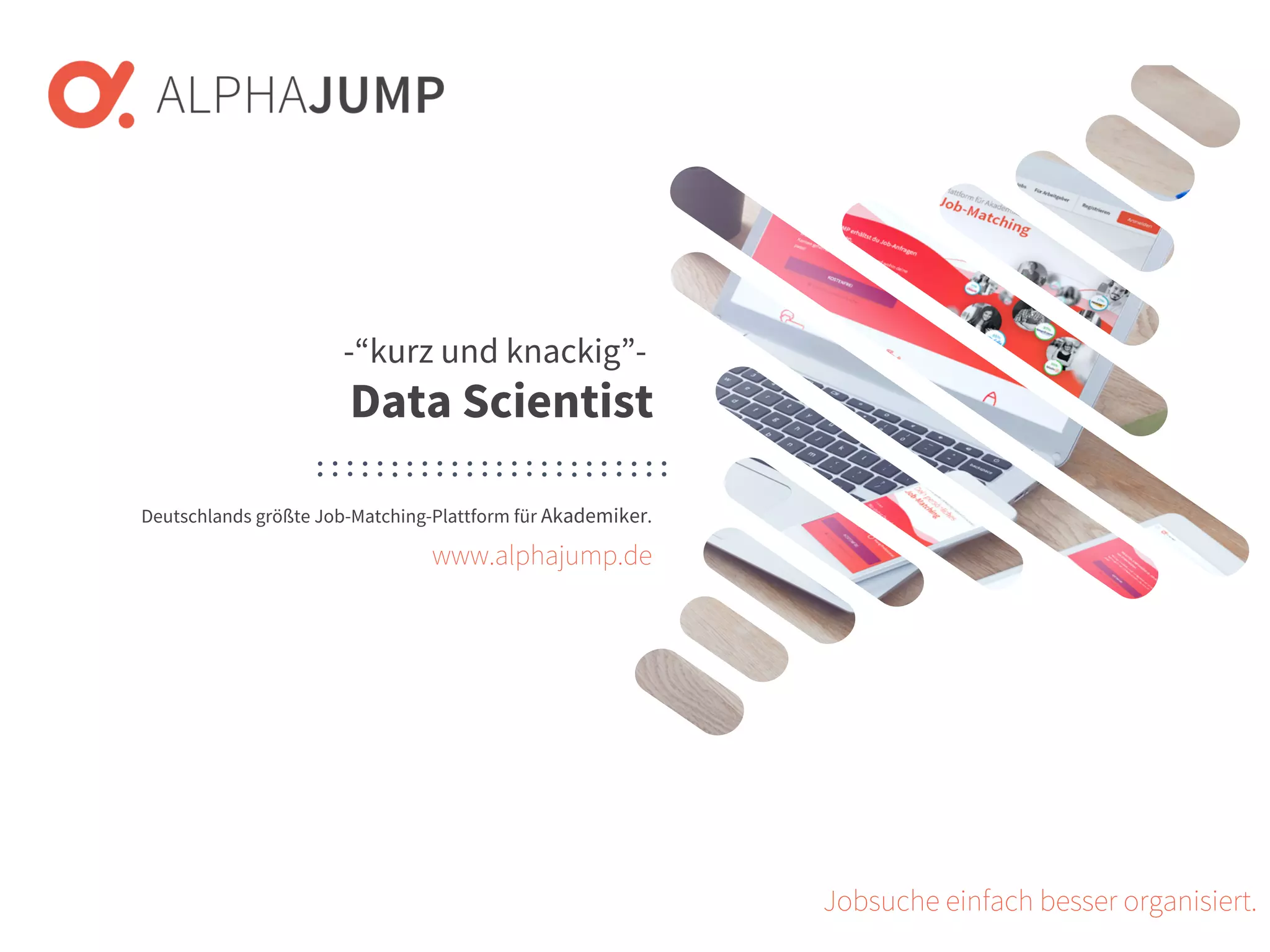 www.alphajump.de
ALPHAJUMP GmbH | All Rights Reserved. | Deutschlands größte Job-Matching-Plattform für Akademiker
– 1 –
Deutschlands größte Job-Matching-Plattform für Akademiker.
Jobsuche einfach besser organisiert.
-“kurz und knackig”-
Data Scientist
www.alphajump.de
 