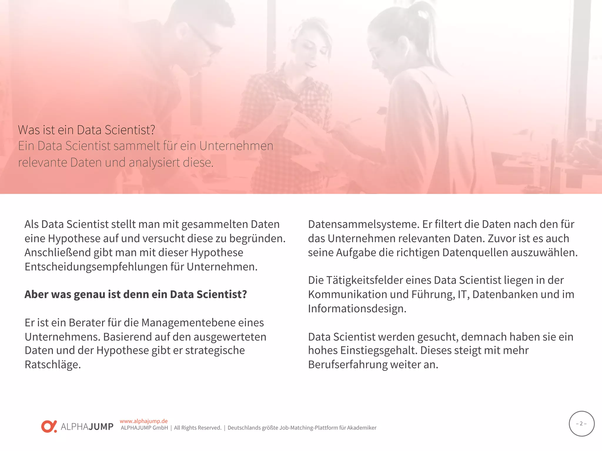 www.alphajump.de
ALPHAJUMP GmbH | All Rights Reserved. | Deutschlands größte Job-Matching-Plattform für Akademiker
– 2 –
Was ist ein Data Scientist?
Ein Data Scientist sammelt für ein Unternehmen
relevante Daten und analysiert diese.
Als Data Scientist stellt man mit gesammelten Daten
eine Hypothese auf und versucht diese zu begründen.
Anschließend gibt man mit dieser Hypothese
Entscheidungsempfehlungen für Unternehmen.
Aber was genau ist denn ein Data Scientist?
Er ist ein Berater für die Managementebene eines
Unternehmens. Basierend auf den ausgewerteten
Daten und der Hypothese gibt er strategische
Ratschläge.
Datensammelsysteme. Er filtert die Daten nach den für
das Unternehmen relevanten Daten. Zuvor ist es auch
seine Aufgabe die richtigen Datenquellen auszuwählen.
Die Tätigkeitsfelder eines Data Scientist liegen in der
Kommunikation und Führung, IT, Datenbanken und im
Informationsdesign.
Data Scientist werden gesucht, demnach haben sie ein
hohes Einstiegsgehalt. Dieses steigt mit mehr
Berufserfahrung weiter an.
 
