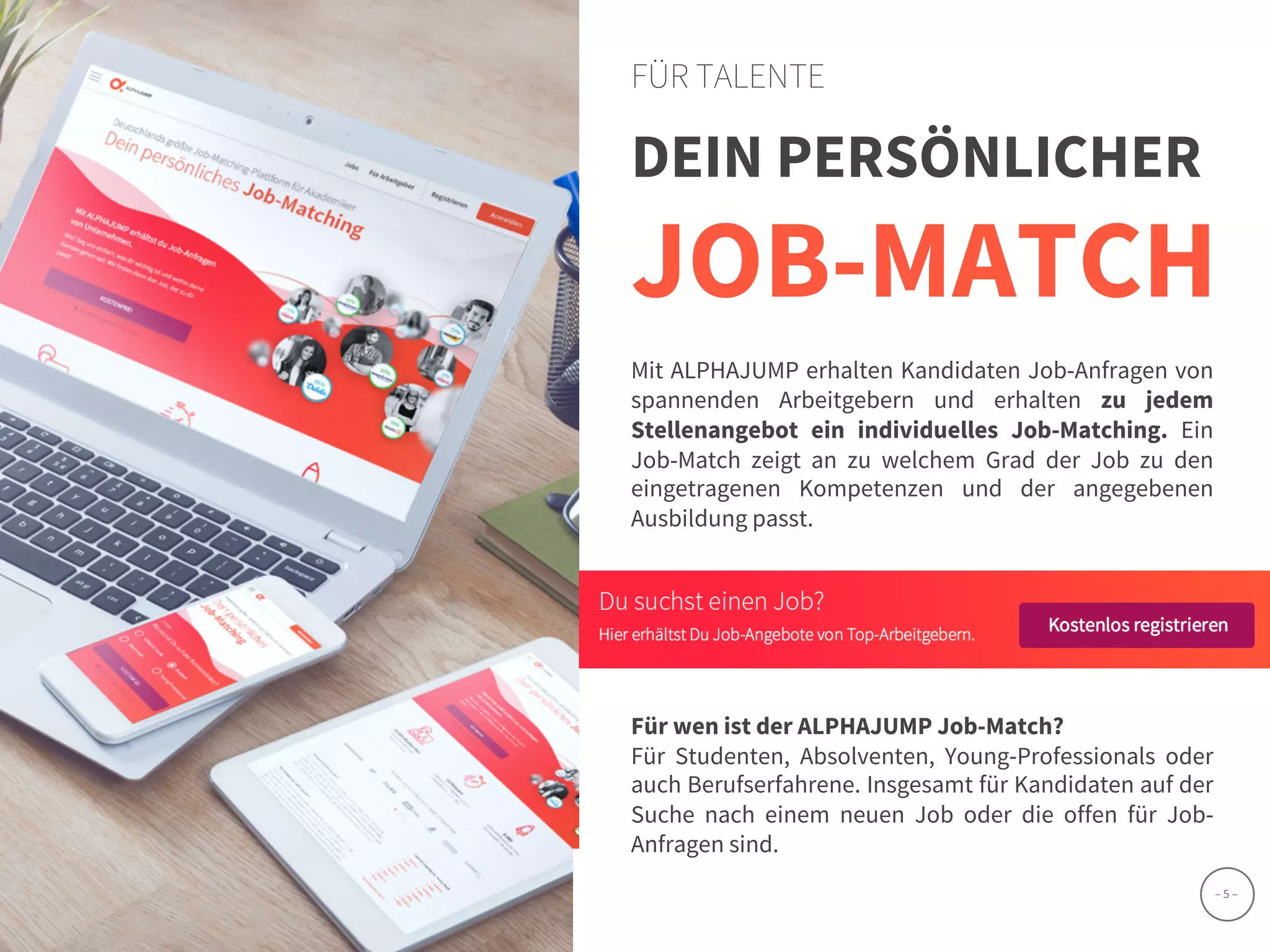 www.alphajump.de
ALPHAJUMP GmbH | All Rights Reserved. | Deutschlands größte Job-Matching-Plattform für Akademiker
– 5 –
DEIN PERSÖNLICHER
JOB-MATCH
FÜR TALENTE
Mit ALPHAJUMP erhalten Kandidaten Job-Anfragen von
spannenden Arbeitgebern und erhalten zu jedem
Stellenangebot ein individuelles Job-Matching. Ein
Job-Match zeigt an zu welchem Grad der Job zu den
eingetragenen Kompetenzen und der angegebenen
Ausbildung passt.
Für wen ist der ALPHAJUMP Job-Match?
Für Studenten, Absolventen, Young-Professionals oder
auch Berufserfahrene. Insgesamt für Kandidaten auf der
Suche nach einem neuen Job oder die offen für Job-
Anfragen sind.
 