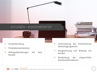 www.alphajump.de
ALPHAJUMPGmbH | AllRights Reserved. | DeutschlandsgrößteJob-Matching-Plattformfür Akademiker
– 4 –
▪ Kundenberatung
▪ Produktpräsentationen
▪ Auftragsabwicklungen mit dem
Kunden
AUFGABEN – KUNDENBERATER
▪ Unterstützung des firmeninternen
Marketingprogramms
▪ Neugewinnung und Bindung von
Kunden
▪ Bearbeitung der eingereichten
Kundenreklamationen
 