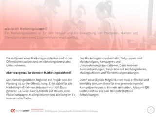 www.alphajump.de
ALPHAJUMP GmbH | All Rights Reserved. | Deutschlands größte Job-Matching-Plattform für Akademiker
– 2 –
Was ist ein Marketingassistent?
Ein Marketingassistent ist für den Verkauf und die Bewerbung von Produkten, Marken und
Dienstleistungen eines Unternehmens verantwortlich.
Die Aufgaben eines Marketingassistenten sind in der
Öffentlichkeitsarbeit und im Marketingkonzept des
Unternehmens.
Aber was genau ist denn ein Marketingassistent?
Der Marketingassistent begleitet ein Projekt von der
Planung bis zur Veröffentlichung. Er ist dabei für alle
Marketingmaßnahmen mitverantwortlich. Dazu
gehören u.a. Give- Aways, Stände auf Messen, eine
Plakatkampagne, Mailingaktionen und Werbung im TV,
Internet oder Radio.
Der Marketingassistent erstellst Zielgruppen- und
Marktanalysen, Kampagnen und
Unternehmenspräsentationen. Dazu kommen
Kundenberatungen, Gespräche mit Werbeagenturen,
Mailingaktionen und Werbemittelgestaltungen.
Durch neue digitale Möglichkeiten muss er flexibel und
lernfähig sein, um diese für eine gewinnbringende
Kampagne nutzen zu können. Webseiten, Apps und QR-
Codes sind nur ein paar Beispiele digitaler
Entwicklungen.
 