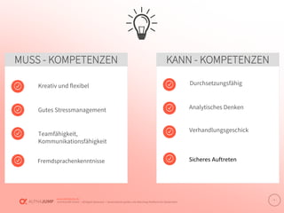 www.alphajump.de
ALPHAJUMP GmbH | All Rights Reserved. | Deutschlands größte Job-Matching-Plattform für Akademiker
– 3 –
MUSS - KOMPETENZEN KANN - KOMPETENZEN
Kreativ und flexibel
Gutes Stressmanagement
Fremdsprachenkenntnisse
Teamfähigkeit,
Kommunikationsfähigkeit
Durchsetzungsfähig
Sicheres Auftreten
Verhandlungsgeschick
Analytisches Denken
 