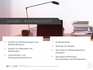 www.alphajump.de
ALPHAJUMP GmbH | All Rights Reserved. | Deutschlands größte Job-Matching-Plattform für Akademiker
– 4 –
§ Erstellen von Werbekampagnen und
Werbemaßnahmen
§ Analyse von Zielgruppen und
Marktanalyse
§ Unternehmens- und
Kampagnenpräsentationen
AUFGABEN – MARKETINGASSISTENT
§ Kundenberatung
§ Meetings mit Kollegen
§ Neue Ideen für Werbemaßnahmen
entwickeln
§ Neuartige Entwicklungen
berücksichtigen und miteinbeziehen
 