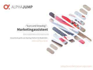 www.alphajump.de
ALPHAJUMP GmbH | All Rights Reserved. | Deutschlands größte Job-Matching-Plattform für Akademiker
– 1 –
Deutschlands größte Job-Matching-Plattform für Akademiker.
Jobsuche einfach besser organisiert.
-“kurz und knackig”-
Marketingassistent
www.alphajump.de
 