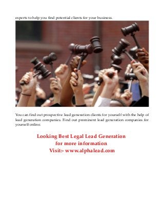experts to help you find potential clients for your business.
You can find out prospective lead generation clients for yourself with the help of
lead generation companies. Find out prominent lead generation companies for
yourself online.
Looking Best Legal Lead Generation
for more information
Visit:- www.alphalead.com
 