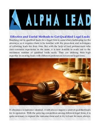 Effective and Useful Methods to Get Qualified Legal Leads
Reaching out to qualified leads for a legal firm is somewhat challenging for the
attorneys, as it requires them to be familiar with the procedure and techniques
of collecting leads for their firm. But with the help of lead professionals who
own extensive experience in the same, it is now feasible to reach out to the
maximum number of qualified leads easily. They are utilizing their high
expertise in creating leads with different preferences for several legal firms.
If a business is customer oriented, it will always require a pool of qualified leads
for its operation. With the growing competition among different legal firms, it is
quite necessary to expand the customer-base and to try to hunt for more always.
 