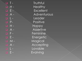    T-     Truthful
   H-     Healthy
   E-     Excellent
   A-     Adventurous
   L-     Leader
   P-     Positive
   H-    Happy
   A-    Assertive
   F-   Feminine
   E-    Energetic
   M-   Magical
   A-   Accepting
   L-   Lovable
   E-   Evolving
 