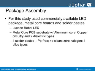 PRIVILEGED AND CONFIDENTIAL MATERIALS
Package Assembly
• For this study used commercially available LED
package, metal core boards and solder pastes
– Luxeon Rebel LED
– Metal Core PCB substrate w/ Aluminum core, Copper
circuitry and 2 dielectric types
– 4 solder pastes – Pb-free; no clean; zero halogen; 4
alloy types
 
