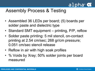 PRIVILEGED AND CONFIDENTIAL MATERIALS
Assembly Process & Testing
• Assembled 36 LEDs per board; (5) boards per
solder paste and dielectric type
• Standard SMT equipment – printing, P/P, reflow
• Solder paste printing: 5 mil stencil, on-contact
printing at 2.54 cm/sec; 268 gr/cm pressure;
0.051 cm/sec stencil release
• Reflow in air with high soak profiles
• % Voids by Xray; 50% solder joints per board
measured
 
