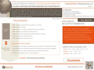 STRUCTURER UN PROJET EN QUELQUES MINUTES                                                   FORMATION PRESENTIELLE
                UTILISER LA MÉTHODE POPP POUR CONCEVOIR TOUS TYPE DE PROJETS                                                                           1 jour

               Une méthode éprouvée depuis 10 ans et des outils très opérationnels pour               LE PARCOURS :
               concevoir un projet. En 20 minutes, puis en 90 minutes, votre projet sera               Un séminaire d’une journée
               structuré quel qu'en soit le périmètre et sa durée. Résolument centrée sur la           Une feuille de route individuelle
               pratique, cette formation est structurée autour d'un projet fil rouge qui s'adapte      Un projet un fil rouge
               aux problématiques des stagiaires.                                                      Un espace numérique social cloud learning sur 2 mois

                                                                                         RHF_018_FR
                                                                                                                                      Tarif : 830 € HT
                 PROGRAMME                                                                            LES ATOUTS
                 M1 : Le projet, la démarche, les enjeux, les risques
                                                                                                      DE CETTE FORMATION :
                 M2 : L'approche Popp
                 M3 : Concevoir un premier projet en 20 mn avec le Popp
                                   p       p j                       pp                               - Des mises en situation de travail progressives
  Séminaire
    Jour 1                                                                                            - Un cas pratique fil rouge comme support d’activités
                 M4 : Vendre son projet avec l'elevator pitch
                                                                                                      - Une feuille de route proposée à chaque participant
                 M5 : Les clefs de la planification et de la gestion du temps                         - Un espace stagiaire ouvert sur deux mois
                 M6: Concevoir son projet en 90 mn                                                    - Des supports et des outils disponibles en ligne
                 M7: Consolidation, bilan évaluation                                                  - Différents niveaux de coaching possibles en option
                                                                                                      - Une communauté de pratique possible en intra


                MISE EN SITUATION DE TRAVAIL

                 Initialisation par chaque stagiaire d’un premier projet en situation des travail
                                                                                                      DÉBUT DES SESSIONS 2013
Social Cloud     Partage et retour d’expérience dans le Social Cloud Learning (SCL) d’Alphalia
                                                                                                       PARIS : 20/03 – 24/04 – 05/06 – 09/10 – 11/12
   Learning
                 Mise en place d’un plan d’amélioration et échanges dans le SCL
                                                                                                       NANTES : 30/01 – 19/06 – 20/11
                 Bilan entre stagiaire et test d’auto –évaluation
                                                                                                       LIMOGES : 13/02 – 04/09 – 04/12


                             En option : trois formules de coaching




                                                          RETOUR AU SOMMAIRE                                  www.alphalia.com
 