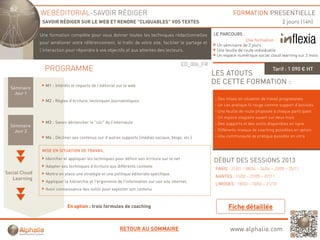 WEBÉDITORIAL-SAVOIR RÉDIGER                                                                            FORMATION PRESENTIELLE
               SAVOIR RÉDIGER SUR LE WEB ET RENDRE "CLIQUABLES" VOS TEXTES                                                                      2 jours (14h)

              Une formation complète pour vous d
              U f      ti       lèt            donner t t l t h i
                                                      toutes les techniques rédactionnelles
                                                                             éd ti     ll                  LE PARCOURS :
                                                                                                                            Une formation :
              pour améliorer votre référencement, le trafic de votre site, faciliter le partage et
                                                                                                            Un séminaire de 2 jours
              l’interaction pour répondre à vos objectifs et aux attentes des lecteurs.                     Une feuille de route individuelle
                                                                                                            Un espace numérique social cloud learning sur 2 mois

                                                                                               ED_006_FR
                PROGRAMME                                                                                                                 Tarif : 1 090 € HT
                                                                                                           LES ATOUTS
                 M1 : Intérêts et impacts de l’éditorial sur le web
                                                                                                           DE CETTE FORMATION :
  Séminaire
    Jour 1
                 M2 : Règles d’écriture, techniques j
                        g                      q    journalistiques
                                                               q                                           - Des mises en situation de travail progressives
                                                                                                           - Un cas pratique fil rouge comme support d’activités
                                                                                                           - Une feuille de route proposée à chaque participant
                                                                                                           - Un espace stagiaire ouvert sur deux mois
                 M3 : Savoir déclencher le "clic" de l'internaute                                          - Des supports et des outils disponibles en ligne
  Séminaire
    Jour 2                                                                                                 - Différents niveaux de coaching possibles en option
                 M4 : Décliner ses contenus sur d autres supports (médias sociaux blogs, etc )
                                                d’autres                  sociaux, blogs etc.)             - Une communauté de pratique possible en intra


               MISE EN SITUATION DE TRAVAIL

                 Identifier et appliquer les techniques pour définir son écriture sur le net
                                                                                                           DÉBUT DES SESSIONS 2013
                 Adapter ses techniques d’écriture aux différents contexte
                                                                                                            PARIS : 21/01 – 08/04 – 24/06 – 23/09 – 25/11
Social Cl d
S i l Cloud      Mettre en place une stratégie et une politique éditoriale spécifique
                                                                                                            NANTES : 11/02 – 27/05 – 07/11
   Learning
                 Appliquer la hiérarchie et l'ergonomie de l'information sur son site internet.
                                                                                                            LIMOGES : 18/03 – 10/06 – 21/10
                 Avoir connaissance des outils pour exploiter son contenu



                             En option : trois formules de coaching



                                                          RETOUR AU SOMMAIRE                                       www.alphalia.com
 