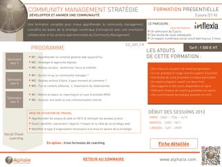 COMMUNITY MANAGEMENT STRATÉGIE                                                                 FORMATION PRESENTIELLE
                DÉVELOPPER ET ANIMER UNE COMMUNAUTÉ                                                                                           3 jours (21 h)

               Une f
               U   formation complète pour mieux appréhender l community management,
                        ti       lèt        i        éh d le         it           t                       LE PARCOURS :
                                                                                                                           Une formation :
               connaître les bases de la stratégie numérique d’entreprise avec une orientation
                                                                                                           Un séminaire de 3 jours
               collaborative et les actions opérationnelles du Community Management.                       Une feuille de route individuelle
                                                                                                           Un espace numérique social cloud learning sur 2 mois

                                                                                              ED_005_FR
                 PROGRAMME                                                                                LES ATOUTS
                                                                                                                                           Tarif : 1 500 € HT


 Séminaire
                 M1 : Appréhender le contexte général web aujourd’hui                                     DE CETTE FORMATION :
   Jour 1        M2 : Stratégie et approche digitale
                 M3 : Médias sociaux : distinction, focus et intérêts                                     - Des mises en situation de travail progressives
                                                                                                          - Un cas pratique fil rouge comme support d’activités
                 M1 : Qu’est-ce qu’un community manager ?
                                                                                                          - Une feuille de route proposée à chaque participant
 Séminaire       M2 : Quelles actions à faire, à quel moment et comment ?                                 - Un espace stagiaire ouvert sur deux mois
   Jour 2
                 M3 : Ton et contenu éditorial : L’importance du rédactionnel                             - Des supports et des outils disponibles en ligne
                                                                                                          - Différents niveaux de coaching possibles en option
                 M1 : Mettre en place un reporting et un suivi d activités (RSI)
                                                               d’activités                                - Une communauté de pratique possible en intra
 Séminaire
                 M2 : Assurer une veille et une communication interne
   Jour 3


                MISE EN SITUATION DE TRAVAIL                                                              DÉBUT DES SESSIONS 2013
                 Appréhender les enjeux du web en 2012 et anticiper les années à venir.                    PARIS : 25/02 – 17/06 – 14/10

                 Savoir identifier clairement l’objectif, l’impact et la cible de sa stratégie web         NANTES : 13/05 – 18/11

                 Identifier le type d’organisation nécessaire à la mise en œuvre de la stratégie           LIMOGES : 14/01 – 09/09

Social Cloud
   Learning
                             En option : trois formules de coaching



                                                           RETOUR AU SOMMAIRE                                     www.alphalia.com
 
