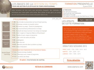 LES BASES DE LA GESTION DU TEMPS                                                     FORMATION PRESENTIELLE
                POUR UNE GESTION PLUS EFFICACE DU TEMPS PROFESSIONNEL                                                                3 jours (21h)

               Cette formation d t i j
               C tt f     ti   de trois jours vous permettra d'acquérir d
                                                        tt   d     é i des méthodes et
                                                                            éth d    t          LE PARCOURS :
                                                                                                 Un séminaire de 3 jours
               techniques pour mieux gérer votre temps. Bien utiliser et bien gérer son temps
                                                                                                 Une feuille de route individuelle
               est une source d'efficacité au travail et de plaisir dans la vie.                 Un projet un fil rouge
                                                                                                 Un espace numérique social cloud learning sur 2 mois

                                                                                   EPP_003_FR
                 PROGRAMME                                                                                                      Tarif : 1 500 € HT
                  M0 : Tour de table et présentation du Social Cloud Learning                   LES ATOUTS
                  M1 : Le nouveau contexte, la nouvelle culture                                 DE CETTE FORMATION :
 Séminaire
   Jour 1         M2 : Ma relation au temps : Test(s) et autodiagnostic
                  M3 : Mon environnement professionnel et le temps                              - Des mises en situation de travail progressives
                  M4 : Ma feuille de temps (comment mon temps est employé)                      - Un cas pratique fil rouge comme support d’activités
                  M5 : Gérer l'urgent et l'important (Matrice d'Eisenhower)                     - Une feuille de route proposée à chaque participant
                                                                                                - Un espace stagiaire ouvert sur deux mois
 Séminaire        M6 : Planifier à court, moyen et long terme
                                                                                                - Des supports et des outils disponibles en ligne
   Jour 2
                  M7 : Lutter contre les voleurs de temps                                       - Différents niveaux de coaching possibles en option
                  M8 : La délégation                                                            - Une communauté de pratique possible en intra

 Séminaire        M9 : Savoir dire non
   Jour 3         M10 : Diversité culturelle dans la relation au temps
                  M11: Bilan et évaluation                                                      DÉBUT DES SESSIONS 2013

                RESSOURCES POUR TRANSFERT EN SITUATION DE TRAVAIL                               PARIS : 06/02 - 17/04 - 22/05 - 02/10 - 18/12

                  Fiche : Feuille de temps (modèle)                                             NANTES : 23/01 - 29/05 - 13/11
Social Cloud
   Learning       Fiche : Planning à court, moyen et long terme                                 LIMOGES : 09/01 - 15/05 - 23/10

                  Fiche : Les voleurs de temps

                             En option : trois formules de coaching



                                                         RETOUR AU SOMMAIRE                              www.alphalia.com
 
