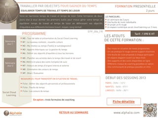 TRAVAILLER PAR OBJECTIFS POUR GAGNER DU TEMPS                                                   FORMATION PRESENTIELLE
                EQUILIBRER TEMPS DE TRAVAIL ET TEMPS DE LOISIR                                                                                  2 jours
               Vivre en harmonie temps de travail et temps de loisir Cette formation de deux
                                    p                   p                                            LE PARCOURS :
               jours vise à vous donner les premiers outils pour mieux gérer votre temps et           Un séminaire de 2 jours
                                                                                                      Une feuille de route individuelle
               équilibrer temps de travail et temps de loisir en définissant vos objectifs
                                                                                                      Un projet un fil rouge
               d’équilibre aux différents horizons (court, moyen, long terme)                         Un espace numérique social cloud learning sur 2 mois

                                                                                        EPP_006_FR
                 PROGRAMME                                                                                                          Tarif : 1 090 € HT
                                                                                                     LES ATOUTS
                 M0 : Tour de table et présentation du Social Cloud Learning
  Séminaire      M1 : Le nouveau contexte ; nouvelle culture
                                                                                                     DE CETTE FORMATION :
    Jour 1
                 M2 : Ma relation au temps (Test(s) et autodiagnostic)
                 M3 : Apports théoriques sur la g
                       pp           q           gestion du temps
                                                              p                                      - Des mises en situation de travail progressives
                                                                                                     - Un cas pratique fil rouge comme support d’activités
                 M4 : Définir ses objectifs d'équilibre à tous les horizons
                                                                                                     - Une feuille de route proposée à chaque participant
                 M5 : Planifier ses activités dans le temps (de travail et de loisir)                - Un espace stagiaire ouvert sur deux mois
                                                                                                     - Des supports et des outils disponibles en ligne
                 M6 :Mettre en place des outils (simples) de suivi
  Séminaire                                                                                          - Différents niveaux de coaching possibles en option
    Jour 2       M7 : Voleurs de temps d'origine interne et externe
                                                                                                     - Une communauté de pratique possible en intra
                 M8 : Elimination des voleurs de temps
                 M9 : Bilan / Evaluation

                RESSOURCES POUR TRANSFERT EN SITUATION DE TRAVAIL                                    DÉBUT DES SESSIONS 2013
                 Fiche : Définir des objectifs personnels et professionnels                          PARIS : 25/04 – 12/12

                 Fiche : Feuille de temps                                                            NANTES : 04/04 – 07/11

                 Fiche : Les voleurs de temps                                                        LIMOGES : 06/06 – 28/11
Social Cloud
   Learning
                             En option : trois formules de coaching




                                                           RETOUR AU SOMMAIRE                                www.alphalia.com
 