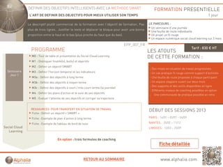 DEFINIR DES OBJECTIFS INTELLIGENTS AVEC LA METHODE SMART                                   FORMATION PRESENTIELLE
                L’ART DE DEFINIR DES OBJECTIFS POUR MIEUX UTILISER SON TEMPS                                                                       1 jour

               Le descriptif plutôt commercial d l f
               L d     i tif l tôt         i l de la formation avec l’objectif d f
                                                          ti        l bj tif de formation, P
                                                                                     ti    Pas        LE PARCOURS :
                                                                                                       Un séminaire d’une journée
               plus de trois lignes.. Justifier le texte et déplacer le bloque pour avoir une bonne
                                                                                                       Une feuille de route individuelle
               proportion entre le haut et le bas (plus proche du haut que du bas).                    Un projet un fil rouge
                                                                                                       Un espace numérique social cloud learning sur 2 mois

                                                                                        EPP_007_FR
                                                                                                                                      Tarif : 830 € HT
                 PROGRAMME                                                                            LES ATOUTS
                 M0 : Tour de table et présentation du Social Cloud Learning                          DE CETTE FORMATION :
                 M1 : Distinguer finalité(s), but(s) et objectifs
                 M2 : Définir un objectif SMART
                                                                                                      - Des mises en situation de travail progressives
  Séminaire      M3 : Définir l horizon temporel et les indicateurs
                              l'horizon                                                               - Un cas pratique fil rouge comme support d’activités
    Jour 1
                  M3a : Définir des objectifs à long terme                                            - Une feuille de route proposée à chaque participant
                  M3b : Définir des objectifs à moyen terme                                           - Un espace stagiaire ouvert sur deux mois
                                                                                                      - Des supports et des outils disponibles en ligne
                  M3c : Définir des objectifs à court / très court terme (la journée)
                                                                                                      - Différents niveaux de coaching possibles en option
                  M4 : Définir les plans d'action et le suivi de ses objectifs
                                                                                                      - Une communauté de pratique possible en intra
                  M5 : Evaluer l'atteinte de ses objectifs et corriger sa trajectoire


                 RESSOURCES POUR TRANSFERT EN SITUATION DE TRAVAIL
                                                                                                      DÉBUT DES SESSIONS 2013
                 Fiche : Définir un objectif « SMART »
                 Fiche : Exemple de plan d’action à long terme
                                         d action                                                     PARIS : 16/01 – 05/07 – 04/09

                 Fiche : Exemple de tableau de bord de suivi                                          NANTES : 20/02 – 11/12
Social Cloud                                                                                          LIMOGES : 13/03 – 25/09
   Learning

                                       En option : trois formules de coaching




                                                             RETOUR AU SOMMAIRE                               www.alphalia.com
 