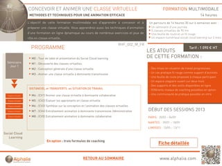 CONCEVOIR ET ANIMER UNE CLASSE VIRTUELLE                                                        FORMATION MULTIMODALE
                      METHODES ET TECHNIQUES POUR UNE ANIMATION EFFICACE                                                                         14 heures
                     L'objectif de cette formation multimodale est d'apprendre à concevoir et à
                         j                                            pp                                  Un parcours de 14 heures 30 sur 6 semaines avec :
                     préparer une classe virtuelle. Vous apprendrez aussi les techniques d’animation       Un séminaire d’une journée
                                                                                                           5 classes virtuelles de 90 mn
                     d’une formation en ligne dynamique au cours de nombreux exercices et jeux de          Une feuille de route et un fil rouge
                     rôle en classe virtuelle.                                                             Un espace numérique social cloud learning sur 2 mois

                                                                                           RHF_002_M_FR
                       PROGRAMME                                                                                                         Tarif : 1 090 € HT
                                                                                                          LES ATOUTS
                        M0 : Tour de table et présentation du Social Cloud learning                       DE CETTE FORMATION :
  Séminaire             M1 : Découverte des classes virtuelles
    Jour 1
                        M2 : Conception générale d'une classe virtuelle                                   - Des mises en situation de travail progressives
                                                                                                          - Un cas pratique fil rouge comme support d’activités
                        M3 : Animer une classe virtuelle à dominante transmissive
                                                                                                          - Une feuille de route proposée à chaque participant
                                                                                                          - Un espace stagiaire ouvert sur deux mois
                                                                                                          - Des supports et des outils disponibles en ligne
                      DISTANCIEL et TRANSFERTS en SITUATION DE TRAVAIL                                    - Différents niveaux de coaching possibles en option
  Classe virtuelle      M4 : (CV1) Animer une classe virtuelle à dominante collaborative
                                   A i         l      i t ll     d i    t    ll b ti                      - Une communauté de pratique possible en intra

  Classe virtuelle      M5 : (CV2) Évaluer les apprenants en classe virtuelle
  Classe virtuelle      M6 : (CV3) Synthèse sur la conception et l’animation des classes virtuelles
  Classe virtuelle      M7 : (CV4) Entraînement animation à dominante transmissive /démonstrative         DÉBUT DES SESSIONS 2013
  Classe virtuelle      M8 : (CV5) Entraînement animation à dominante collaborative                       PARIS : 20/03 – 04/09
                                                                                                          NANTES : 09/01 – 18/09
                                                                                                          LIMOGES : 15/05 – 13/11
Social Cloud
   Learning
                                   En option : trois formules de coaching
                                       p                                g




                                                                 RETOUR AU SOMMAIRE                               www.alphalia.com
 