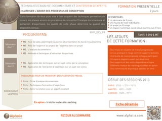 TECHNIQUES D’ANALYSE DOCUMENTAIRE ET D’INTERVIEW D’EXPERTS                                        FORMATION PRESENTIELLE
                MAITRISER L’AMONT DES PROCESSUS DE CONCEPTION                                                                                     2 jours
               Cette formation de deux jours vise à faire acquérir des techniques permettant de
                                       j                    q                q    p                    LE PARCOURS :
               couvrir les phases amonts du processus de conception (l'analyse documentaire et          Un séminaire de 2 jours
                                                                                                        Une feuille de route individuelle
               extraction d'expertises). La qualité de cette phase détermine la qualité des
                                                                                                        Un projet un fil rouge
               dispositifs conçus.                                                                      Un espace numérique social cloud learning sur 2 mois

                                                                                        RHF_015_FR
                 PROGRAMME                                                                                                             Tarif : 1 090 € HT
                                                                                                       LES ATOUTS
                 M0 : Tour de table, planning de la journée et présentation du Social Cloud learning   DE CETTE FORMATION :
 Séminaire
                  M1 : Rôle de l'expert et les enjeux de l'expertise dans un projet
   Jour 1
                 M2 : L'analyse documentaire                                                           - Des mises en situation de travail progressives
                 M3 : Méthode et techniques d'extraction d'expertises                                  - Un cas pratique fil rouge comme support d’activités
                                                                                                       - Une feuille de route proposée à chaque participant
                                                                                                       - Un espace stagiaire ouvert sur deux mois
                 M4 : Application des techniques sur un sujet connu par le concepteur                  - Des supports et des outils disponibles en ligne
 Séminaire
   Jour 2                                                                                              - Différents niveaux de coaching possibles en option
                 M5 : Application de l'extraction d'expertises sur un sujet non connu
                                                                                                       - Une communauté de pratique possible en intra


                RESSOURCES POUR UN TRANSFERT EN SITUATION DE TRAVAIL

                  Fiche : Fiche d’analyse documentaire
                                                                                                       DÉBUT DES SESSIONS 2013
                  Fiche : Techniques d’extraction d’expertises                                         PARIS : 07/02 – 17/10 – 19/12
                  Fiche : Gérer la relation avec un expert résistant                                   NANTES : 10/01 – 12/09
Social Cloud
   Learning                                                                                            LIMOGES : 23/05 – 07/11



                              En option : trois formules de coaching




                                                           RETOUR AU SOMMAIRE                                  www.alphalia.com
 