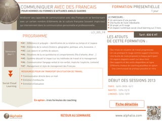 COMMUNIQUER AVEC DES FRANCAIS                                                                FORMATION PRESENTIELLE
                POUR HOMMES OU FEMMES D’AFFAIRES ANGLO-SAXONS                                                                                         1 jour

               Améliorer ses capacités d communication avec d F
               A éli              ité de       i ti         des Français en se f ili i
                                                                      i        familiarisant
                                                                                           t             LE PARCOURS :
                                                                                                          Un séminaire d’une journée
               avec un certain nombre d’éléments de la culture française (souvent implicites)
                                                                                                          Une feuille de route individuelle
               qui interviennent dans la communication personnelle et professionnelle.                    Un projet un fil rouge
                                                                                                          Un espace numérique social cloud learning sur 2 mois

                                                                                            LCI_005_FR
                                                                                                                                         Tarif : 830 € HT
                 PROGRAMME                                                                               LES ATOUTS
                 M1 : Différence et préjugés – identification de la relation au temps et à l’espace
                                                                                                         DE CETTE FORMATION :
                 M2 : Eléments de la culture (histoire, géographie, politique, arts, économie ..)
                 M3 : Les valeurs et conflits de valeurs                                                 - Des mises en situation de travail progressives
  Séminaire
                                                                                                         - Un cas pratique fil rouge comme support d’activités
    Jour 1       M4 : Situations de la vie quotidienne et comportements (file d’attente, dîner …)
                                                                                                         - Une feuille de route proposée à chaque participant
                 M5 : Système éducatif et impact sur les méthodes de travail et le management            - Un espace stagiaire ouvert sur deux mois
                 M6 : Communication (langage verbal et non verbal, implicite / explicite, contexte)      - Des supports et des outils disponibles en ligne
                 M7 : Management et style de management des Français                                     - Différents niveaux de coaching possibles en option
                                                                                                         - Une communauté de pratique possible en intra
                RESSOURCES POUR UN TRANSFERT EN SITUATION DE TRAVAIL

                 Communication directe dans un mail
                 Entretien d’embauche                                                                    DÉBUT DES SESSIONS 2013
Social Cloud     Entretien d’évaluation
   Learning                                                                                                      06/02-28/08-18/12
                                                                                                         PARIS : 06/02 28/08 18/12
                                                                                                         NANTES : 10/04-23/10
                                                                                                         LIMOGES: 26/06-18/09

                             En option : trois formules de coaching




                                                           RETOUR AU SOMMAIRE                                   www.alphalia.com
 