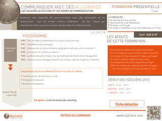 COMMUNIQUER AVEC DES ALLEMANDS                                                                FORMATION PRESENTIELLE
                LES VALEURS LA CULTURE ET LES MODES DE COMMUNICATION                                                                                  1 jour

               Améliorer ses capacités d communication avec d
               A éli              ité de       i ti         des All
                                                                Allemands en se
                                                                       d                                 LE PARCOURS :
                                                                                                          Un séminaire d’une journée
               familiarisant     avec un certain nombre d’éléments                de leur culture qui
                                                                                                          Une feuille de route individuelle
               interviennent dans la communication personnelle et professionnelle.                        Un projet un fil rouge
                                                                                                          Un espace numérique social cloud learning sur 2 mois

                                                                                            LCI_003_FR
                                                                                                                                         Tarif : 830 € HT
                 PROGRAMME                                                                               LES ATOUTS
                 M0 : Tour de table et présentation du Social Cloud Learning                             DE CETTE FORMATION :
                 M1 : Les différences et préjugés
  Séminaire      M2 : Eléments de la culture (histoire, géographie, politique, arts, économie ..)
                                                                                                         - Des mises en situation de travail progressives
    Jour 1
                 M3 : Les valeurs et conflits de valeurs                                                 - Un cas pratique fil rouge comme support d’activités
                 M5 : Système éducatif et impact sur les méthodes de travail et de management            - Une feuille de route proposée à chaque participant
                 M6 : Communication (langage verbal et non verbal, implicite / explicite, contexte)      - Un espace stagiaire ouvert sur deux mois
                                                                                                         - Des supports et des outils disponibles en ligne
                                                                                                         - Différents niveaux de coaching possibles en option
                                                                                                         - Une communauté de pratique possible en intra
                RESSOURCES POUR UN TRANSFERT EN SITUATION DE TRAVAIL

                 Communication directe dans un mail
                 Entretien d’embauche                                                                    DÉBUT DES SESSIONS 2013
                 Entretien d’évaluation
                                                                                                         PARIS : 24/04 – 09/10
                                                                                                         NANTES : 05/06 – 04/12
Social Cloud                                                                                             LIMOGES : 23/01 – 27/11
   Learning

                               En option : trois formules de coaching




                                                           RETOUR AU SOMMAIRE                                    www.alphalia.com
 