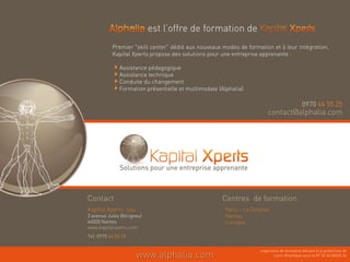 est l’offre de formation de
           Premier "skill center" dédié aux nouveaux modes de formation et à leur intégration,
           Kapital Xperts propose des solutions pour une entreprise apprenante :

              Assistance pédagogique
              Assistance technique
              Conduite du changement
              Formation présentielle et multimodale (Alphalia)

                                                                                            0970 44 55 25
                                                                         contact@alphalia.com
                                                                         contact@alphalia com




Contact                                              Centres de formation
Kapital Xperts sas                                     Paris – La Défense
3 avenue Jules Bécigneul                               Nantes
44000 Nantes                                           Limoges
                                                            g
www.kapitalxperts.com
Tel :0970 44 55 25

                                                                     organisme de formation déclaré à la préfecture de
                     www.alphalia.com                                       Loire-Atlantique sous le N° 52 44 06452 44
 