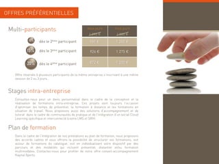 OFFRES PRÉFÉRENTIELLES


 Multi-participants                                  deux jours         trois jours
                                                      1 090 €            1 500 €
            10%    dès le 2ème participant             981 €             1 350 €

           15%     dès le 3ème participant             926 €             1 275 €


           20%     dès le 4ème participant             872 €             1 200 €


   Offre réservée à plusieurs participants de la même entreprise s'inscrivant à une même
   session de 2 ou 3 jours.



 Stages intra-entreprise
    g              p
   Consultez-nous pour un devis personnalisé dans le cadre de la conception et la
   réalisation de formations intra-entreprise. Ces projets sont toujours l’occasion
   d’optimiser les temps de présentiel, la formation à distance et les formations en
   situation de travail. Nous proposons aussi des solutions d’accompagnement et de
   tutorat dans le cadre de communautés de pratique et de l’intégration d’un social Cloud
   Learning spécifique et interconnecté à votre LMS et SIRH.


 Plan de formation
   Dans le cadre de l’intégration de nos prestations au plan de formation, nous proposons
   des accords cadres et vous offrons la possibilité de structurer vos formations soit
                                                                           formations,
   autour de formations du catalogue, soit en individualisant votre dispositif par des
   parcours et des modalités qui incluent présentiel, distantiel et/ou formation
   multimodales. Contactez-nous pour profiter de notre offre conseil-accompagnement
   Kapital Xperts.
 