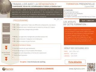 TRAVAILLER AVEC LA GÉNERATION Y                                                          FORMATION PRESENTIELLE
                COMPRENDRE, RECRUTER, ACCOMPAGNER ET GÉRER LA GÉNÉRATION Y                                                               2 jours (14h)
               Une formation rapide et efficace pour comprendre les réelles contraintes
                               p                p       p                                            LE PARCOURS :
               apportées par l'avènement de la génération Y. Du management éthique à la               Un séminaire de 2 jours
                                                                                                      Une feuille de route individuelle
               fidélisation, en passant par l'intégration participative, cette formation trouve sa
                                                                                                      Un projet un fil rouge
               place à tous les niveaux du management de l'entreprise.                                Un espace numérique social cloud learning sur 2 mois

                                                                                        ML_001_FR
                 PROGRAMME                                                                                                          Tarif : 1 090 € HT
                                                                                                     LES ATOUTS
                 M1 : Définir la génération Y dans ses différentes composantes, ses valeurs          DE CETTE FORMATION :
  Séminaire
                 M2 : Comprendre leurs motivations par la relation au temps et à l’espace
    Jour 1
                 M3 : Les approches managériales possibles                                           - Des mises en situation de travail progressives
                                                                                                     - Un cas pratique fil rouge comme support d’activités
                                                                                                     - Une feuille de route proposée à chaque participant
                                                                                                     - Un espace stagiaire ouvert sur deux mois
                 M3 bis : Les approches managériales possibles (suite et fin)                        - Des supports et des outils disponibles en ligne
  Séminaire
    Jour 2       M4 : Le recrutement, l’intégration et la fidélisation                               - Différents niveaux de coaching possibles en option
                 M5 : Mettre en place un plan d’actions
                                              d actions                                              - Une communauté de pratique possible en intra


                MISE EN SITUATION DE TRAVAIL

                 Suivi de la feuille de route individuelle                                           DÉBUT DES SESSIONS 2013
                 Forum de partage sur les principales thématiques
                                                                                                     PARIS : 24/01 27/06 14/11
                                                                                                             24/01-27/06-14/11
Social Cloud     Supports et outils disponibles en fonction de l’avancement
                                                                                                     NANTES : 18/04-03/10
   Learning
                  Outils d’auto évaluation
                                                                                                     LIMOGES : 14/02-05/09
                 …


                             En option : trois formules de coaching



                                                             RETOUR AU SOMMAIRE                              www.alphalia.com
 