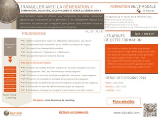 TRAVAILLER AVEC LA GÉNERATION Y                                                            FORMATION MULTIMODALE
                      COMPRENDRE, RECRUTER, ACCOMPAGNER ET GÉRER LA GÉNÉRATION Y                                                                   14 heures
                     Une formation rapide et efficace pour comprendre les réelles contraintes
                                     p                p       p                                             Un parcours de 14 heures sur 8 semaines avec :
                     apportées par l'avènement de la génération Y. Du management éthique à la                Un séminaire d’une journée
                                                                                                             7 classes virtuelles de 60 mn
                     fidélisation, en passant par l'intégration participative, cette formation trouve sa
                                                                                                             Une feuille de route et un fil rouge
                     place à tous les niveaux du management de l'entreprise.                                 Un espace numérique social cloud learning sur 2 mois

                                                                                              ML_001_M_FR
                       PROGRAMME                                                                                                           Tarif : 1 090 € HT
                                                                                                            LES ATOUTS
                       M1 : Définir la génération Y dans ses différentes composantes, ses valeurs           DE CETTE FORMATION :
  Séminaire            M2 : Comprendre leurs motivations par la relation au temps et à l’espace
    Jour 1
                       M3 : Les approches managériales possibles                                            - Des mises en situation de travail progressives
                       M4 : Le recrutement, l’intégration et la fidélisation                                - Un cas pratique fil rouge comme support d’activités
                                                                                                            - Une feuille de route proposée à chaque participant
                       M5 : Les grandes lignes de la feuille de route
                                                                                                            - Un espace stagiaire ouvert sur deux mois
                                                                                                            - Des supports et des outils disponibles en ligne
                      MISE EN SITUATION DE TRAVAIL                                                          - Différents niveaux de coaching possibles en option
  Classe virtuelle     M6 : Fi li
                            Finaliser l f ill d routes et présenter l outils d analyse et d suivi
                                      les feuilles de t t é     t les til d'      l     t de i i            - Une communauté de pratique possible en intra

  Classe virtuelle     M7 : Cartographies "why" de l'environnent de chaque stagiaire
  Classe virtuelle     M8 : Présenter le style et la stratégie managériale retenue par chaque stagiaire
  Classe virtuelle     M9 : Présenter et consolider la stratégie de recrutement des stagiaires              DÉBUT DES SESSIONS 2013
  Classe virtuelle     M10 : Consolider les différents parcours d'intégration proposés par les stagiaires   PARIS :16/05-05/09
  Classe virtuelle     M1 1: Consolider les axes de fidélisation retenus par les stagiaires                 NANTES : 10/01-19/09
  Classe virtuelle     M1 2: Évaluations, échanger sur les plans d'amélioration et un bilan collectif       LIMOGES : 14/11

Social Cloud
   Learning
                                   En option : trois formules de coaching
                                       p                                g




                                                                RETOUR AU SOMMAIRE                                  www.alphalia.com
 