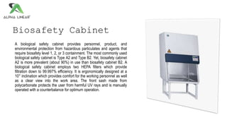 Biosafety Cabinet
A biological safety cabinet provides personnel, product, and
environmental protection from hazardous particulates and agents that
require biosafety level 1, 2, or 3 containment. The most commonly used
biological safety cabinet is Type A2 and Type B2. Yet, biosafety cabinet
A2 is more prevalent (about 90%) in use than biosafety cabinet B2. A
biological safety cabinet employs two HEPA filters which provide
filtration down to 99.997% efficiency. It is ergonomically designed at a
10° inclination which provides comfort for the working personnel as well
as a clear view into the work area. The front sash made from
polycarbonate protects the user from harmful UV rays and is manually
operated with a counterbalance for optimum operation.
 