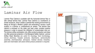 Laminar Air Flow
Laminar Flow Cabinet is available with the horizontal laminar flow or
with vertical laminar flow. Laminar Flow Cabinet is a workbench or
similar enclosure, which creates a particle-free working environment by
taking air through a filtration system and exhausting it across a work
surface in a laminar or unidirectional air stream. The laminar flow
cabinet is enclosed on the sides and kept under constant positive
pressure in order to prevent the infiltration of contaminated room air.
The laminar airflow workstation only offers product protection and does
not offer personnel protection in the Biological Safety Cabinet. Laminar
Airflow Clean Benches are useful for mycology, food microbiology,
clinical pharmacy, hospital protocols, cleanrooms, semiconductor
assembly, pharmaceutical, aerospace, medical devices industries,
plant and mammalian cell culture where product protection is required.
 