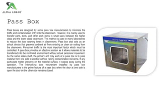 Pass Box
Pass boxes are designed by some pass box manufacturers to minimize the
traffic and contamination entry into the cleanroom. However, it is mainly used to
transfer parts, tools, and other work items in small sizes between the higher
class and the lower class cleanroom. This method is used in many laboratories
to reduce the door opening times in cleanrooms. Pass box also acts as an
airlock device that prevents ambient air from entering or clean air exiting from
the cleanroom. Personnel traffic is the most important factor which must be
controlled. A pass box provides an effective solution as it allows materials to be
transferred into the controlled environment without actual personnel movement.
As the name states itself, the primary and only work of a pass box is to pass
material from one side to another without raising contamination concerns. If any
particulate matter presents on the material surface, it swipes away during the
operation. The interlocking door mechanism installed by pass box
manufacturers is the prime feature of a pass box when the door at one side is
open the door on the other side remains closed.
 