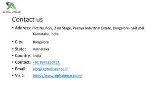 Contact us
• Address: Plot No.V-55, 2 nd Stage, Peenya Industrial Estate, Bangalore- 560 058
Karnataka, India
• City: Bangalore
• State: Karnataka
• Country: India
• Contact: +91 9945230731
• Email: alpl@alphalinear.co.in
• Visit: https://www.alphalinear.co.in/
 