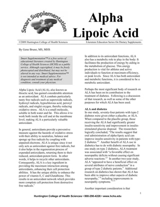 Alpha
©2009 Huntington College of Health Sciences
                                                   Lipoic Acid
                                                       Literature Education Series On Dietary Supplements

By Gene Bruno, MS, MHS

                                                      In addition to its antioxidant functions, ALA
 Smart Supplementation™ is a free series of           also has a metabolic role to play in the body: It
 educational literature created by Huntington
                                                      facilitates the production of energy by aiding in
 College of Health Sciences (HCHS) as a public
 service. Although copyrighted, it may be freely      the metabolism of glucose. This energy
 photocopied and distributed, but may not be          production is vital for athletes and active
 altered in any way. Smart Supplementation™           individuals to function at maximum efficiency,
 is not intended as medical advice. For               or peak levels. Since ALA has both antioxidant
 diagnosis and treatment of any medical               and metabolic functions, it is considered to be a
 condition, consult your physician.                   metabolic antioxidant.

AIpha Lipoic Acid (ALA), also known as                Perhaps the most significant body of research on
thioctic acid, has gained considerable attention      ALA has been on its contribution to the
as an antioxidant. ALA combats particularly           treatment of diabetes. Following is a discussion
nasty free radicals such as superoxide radicals,      of that research, as well as some of the other
hydroxyl radicals, hypochlorous acid, peroxyl         purposes for which ALA has been used.
radicals, and singlet oxygen, thereby reducing
oxidative stress. ALA is a small molecule,            ALA and diabetes
soluble in both water and fat. This allows it to      In one study, seventy-four patients with type-2
work both inside the cell and at the membrane         diabetes were given either a placebo, or ALA.
level, making ALA a particularly valuable             When compared to the placebo group, those
antioxidant.                                          receiving the ALA had significantly greater
                                                      insulin-sensitivity and improvement in insulin-
In general, antioxidants provide a preventive         stimulated glucose disposal. The researchers
measure against the hazards of oxidative stress       logically concluded, “The results suggest that
with their ability to neutralize, balance and         oral administration of alpha-lipoic acid can
sponge up free radicals by coupling with              improve insulin sensitivity in patients with type-
unpaired electrons. ALA is unique since it not        2 diabetes.”2 Another benefit of ALA use in
only acts as antioxidant against free radicals, but   diabetics has to do with diabetic neuropathy. In
it also helps in the regeneration process of          one study on type 2 diabetics, ALA treatment
expended antioxidants, returning them to their        was associated with “a favorable effect on
reduced, antioxidant-potent form. In other            neuropathic deficits without causing significant
words, it helps to recycle other antioxidants.        adverse reactions.”3 In another two-year study,
Consequently, ALA is a key ingredient in              ALA “appeared to have a beneficial effect on
providing the maximum interaction among               several attributes of nerve conduction” in a
antioxidants, enhancing their cell protection         group of type 2 diabetic patients.4 Additional
abilities. It has the unique ability to enhance the   research on diabetics has shown that ALA has
power of vitamin E, C and Glutathione. This           been able to improve other aspects of diabetic
results in an antioxidant network which provides      neuropathy,5 6 including improvements in
more complete cell protection from destructive        neuropathy symptoms.7 8 9
free radicals.1
                                                      Another important consideration is that
                                                                                                       1
             Huntington College of Health Sciences • 800-290-4226 • www.hchs.edu
 