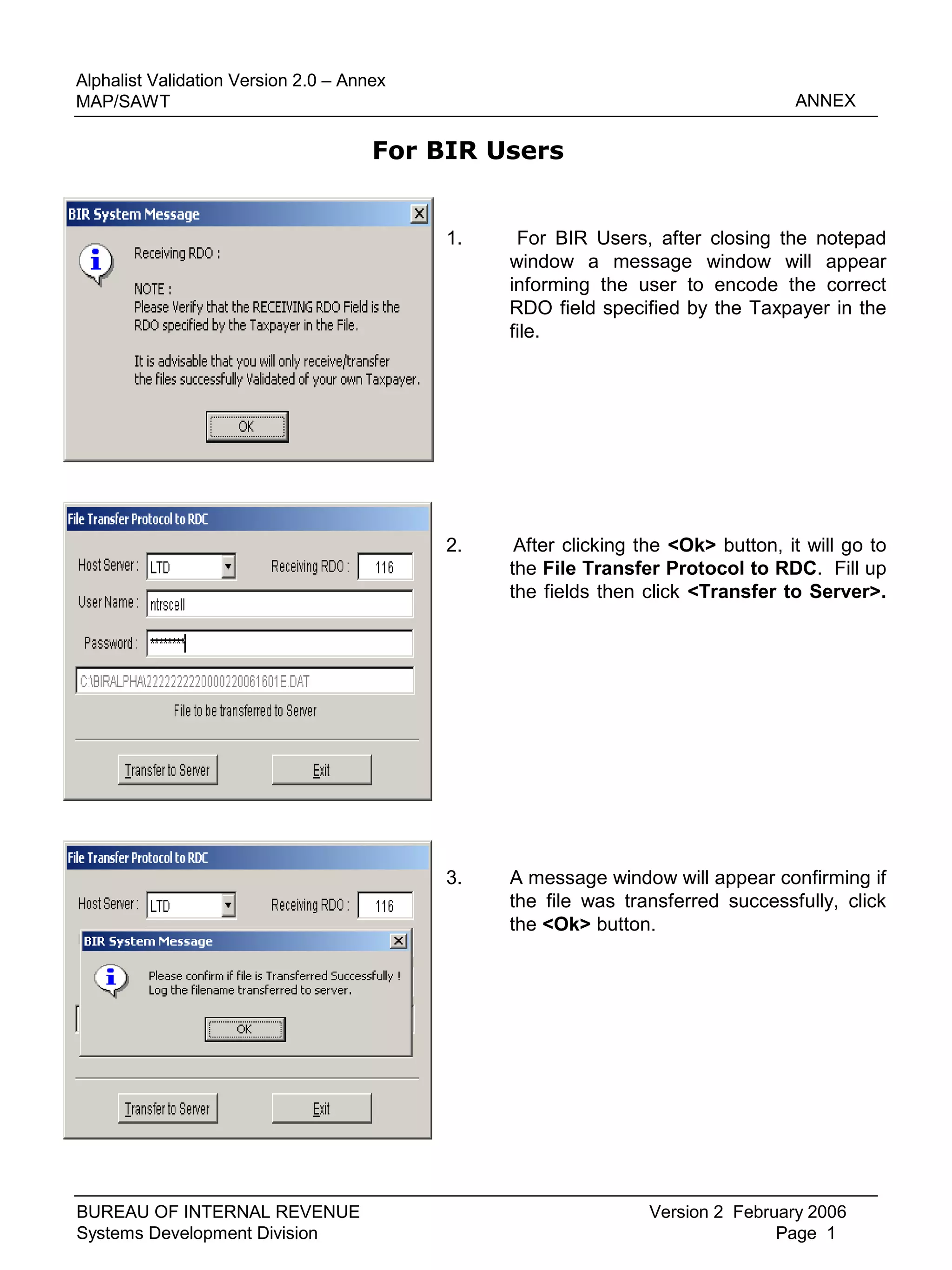 1. For BIR Users, after closing the notepad
window a message window will appear
informing the user to encode the correct
RDO field specified by the Taxpayer in the
file.
ANNEX
Version 2 February 2006
Page 1
Alphalist Validation Version 2.0 – Annex
MAP/SAWT
BUREAU OF INTERNAL REVENUE
Systems Development Division
2. After clicking the <Ok> button, it will go to
the File Transfer Protocol to RDC. Fill up
the fields then click <Transfer to Server>.
3. A message window will appear confirming if
the file was transferred successfully, click
the <Ok> button.
For BIR Users