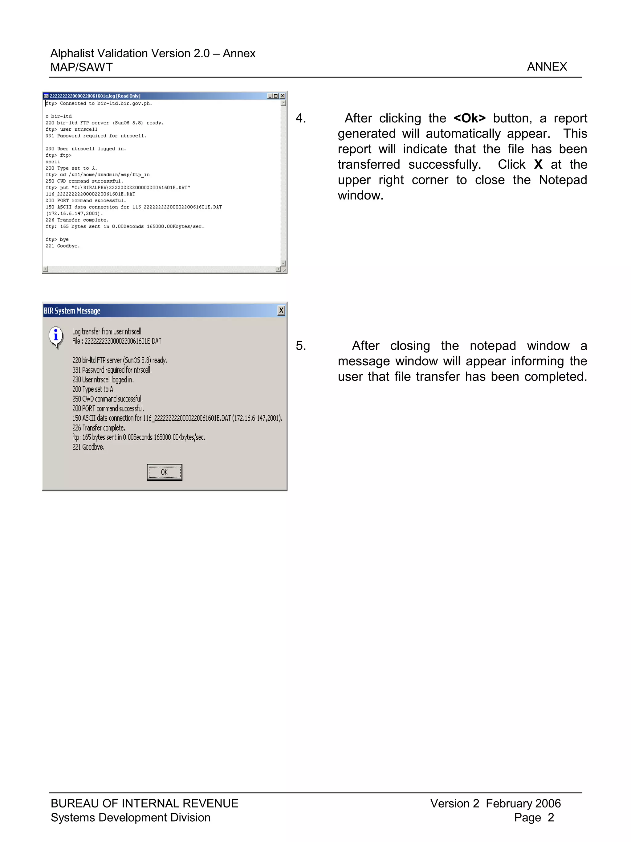 4. After clicking the <Ok> button, a report
generated will automatically appear. This
report will indicate that the file has been
transferred successfully. Click X at the
upper right corner to close the Notepad
window.
Version 2 February 2006
Page 2
BUREAU OF INTERNAL REVENUE
Systems Development Division
5. After closing the notepad window a
message window will appear informing the
user that file transfer has been completed.
Alphalist Validation Version 2.0 – Annex
MAP/SAWT ANNEX