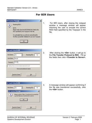 1. For BIR Users, after closing the notepad
window a message window will appear
informing the user to encode the correct
RDO field specified by the Taxpayer in the
file.
ANNEX
Version 2 February 2006
Page 1
Alphalist Validation Version 2.0 – Annex
MAP/SAWT
BUREAU OF INTERNAL REVENUE
Systems Development Division
2. After clicking the <Ok> button, it will go to
the File Transfer Protocol to RDC. Fill up
the fields then click <Transfer to Server>.
3. A message window will appear confirming if
the file was transferred successfully, click
the <Ok> button.
For BIR Users
 