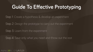 Guide To Effective Prototyping
Step 1: Create a hypothesis & develop an experiment
Step 2: Design the prototype to carry out the experiment
Step 3: Learn from the experiment
Step 4: Save only what you need and throw out the rest
 