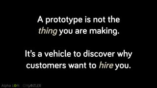 A prototype is not the
thing you are making.
It’s a vehicle to discover why
customers want to hire you.
 