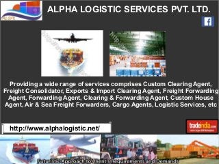 ALPHA LOGISTIC SERVICES PVT. LTD.
http://www.alphalogistic.net/
Providing a wide range of services comprises Custom Clearing Agent,
Freight Consolidator, Exports & Import Clearing Agent, Freight Forwarding
Agent, Forwarding Agent, Clearing & Forwarding Agent, Custom House
Agent, Air & Sea Freight Forwarders, Cargo Agents, Logistic Services, etc
 