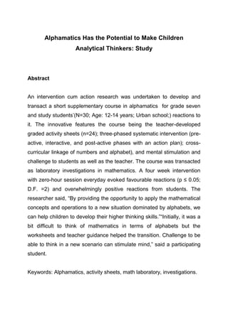 Alphamatics Has the Potential to Make Children
Analytical Thinkers: Study
Abstract
An intervention cum action research was undertaken to develop and
transact a short supplementary course in alphamatics for grade seven
and study students’(N=30; Age: 12-14 years; Urban school;) reactions to
it. The innovative features the course being the teacher-developed
graded activity sheets (n=24); three-phased systematic intervention (pre-
active, interactive, and post-active phases with an action plan); cross-
curricular linkage of numbers and alphabet), and mental stimulation and
challenge to students as well as the teacher. The course was transacted
as laboratory investigations in mathematics. A four week intervention
with zero-hour session everyday evoked favourable reactions (p ≤ 0.05;
D.F. =2) and overwhelmingly positive reactions from students. The
researcher said, “By providing the opportunity to apply the mathematical
concepts and operations to a new situation dominated by alphabets, we
can help children to develop their higher thinking skills.”“Initially, it was a
bit difficult to think of mathematics in terms of alphabets but the
worksheets and teacher guidance helped the transition. Challenge to be
able to think in a new scenario can stimulate mind,” said a participating
student.
Keywords: Alphamatics, activity sheets, math laboratory, investigations.
 